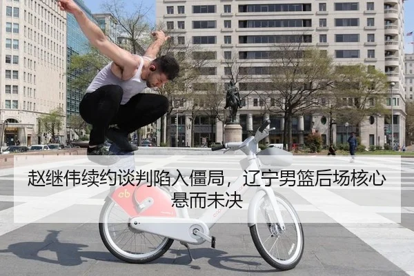 赵继伟续约谈判陷入僵局，辽宁男篮后场核心悬而未决